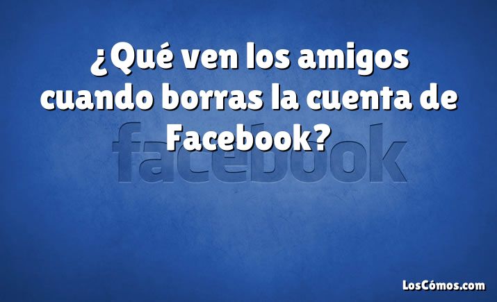 ¿Qué ven los amigos cuando borras la cuenta de Facebook?