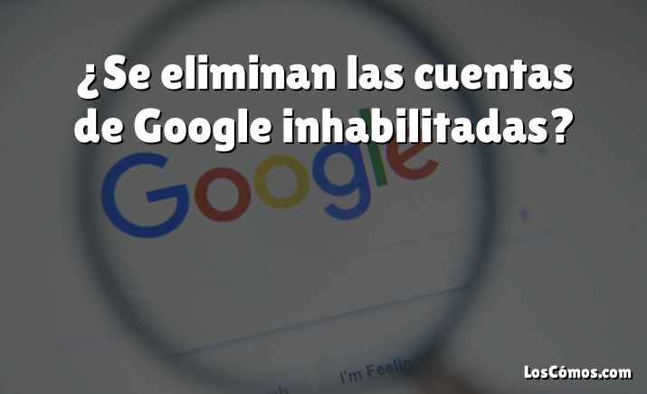 ¿Se eliminan las cuentas de Google inhabilitadas?