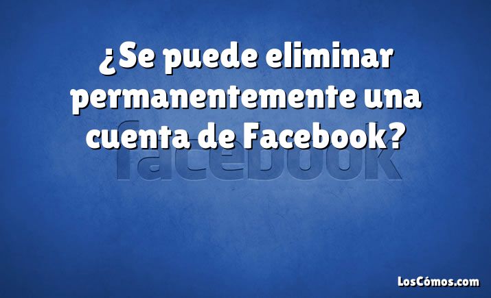 ¿Se puede eliminar permanentemente una cuenta de Facebook?