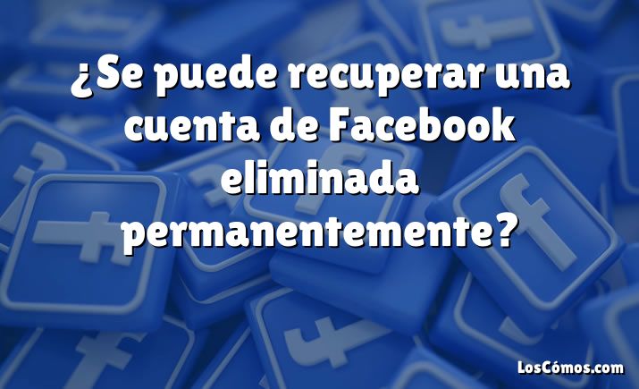 ¿Se puede recuperar una cuenta de Facebook eliminada permanentemente?