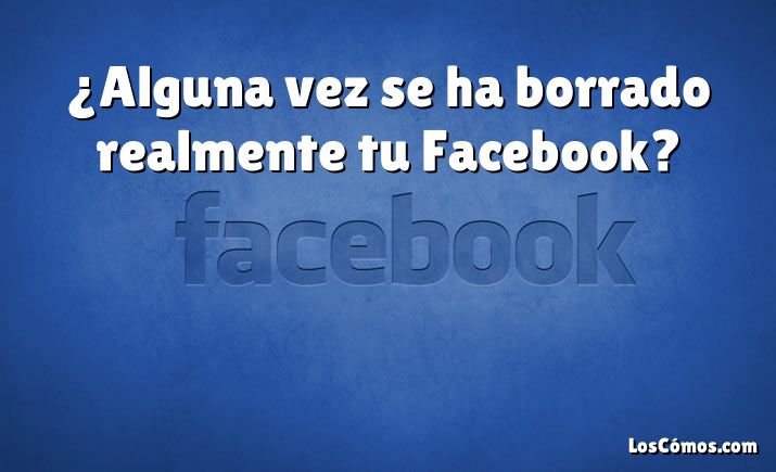 ¿Alguna vez se ha borrado realmente tu Facebook?