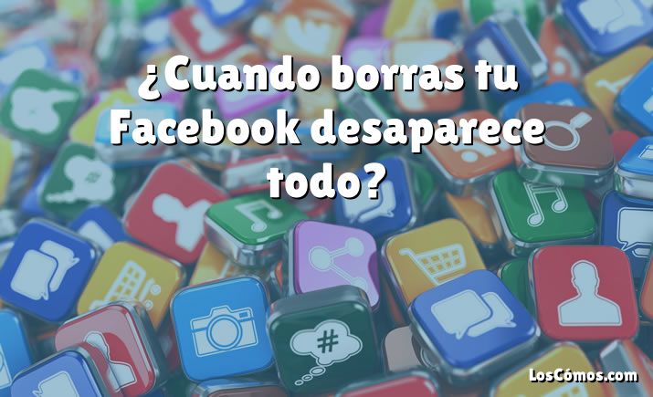 ¿Cuando borras tu Facebook desaparece todo?