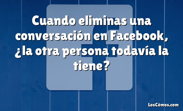 Cuando eliminas una conversación en Facebook, ¿la otra persona todavía la tiene?