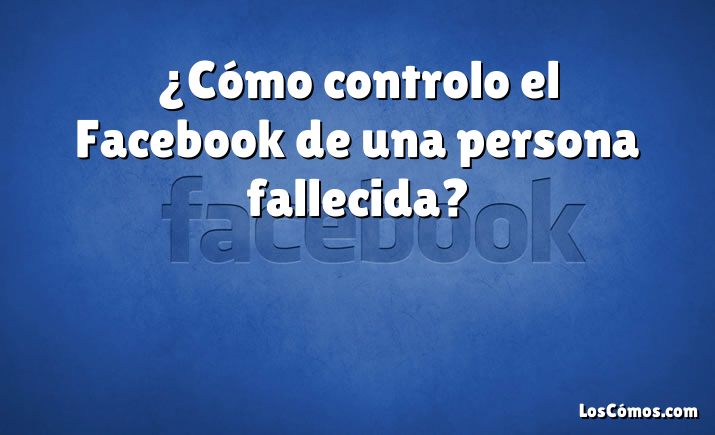 ¿Cómo controlo el Facebook de una persona fallecida?