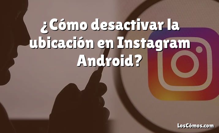 ¿Cómo desactivar la ubicación en Instagram Android?