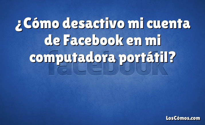 ¿Cómo desactivo mi cuenta de Facebook en mi computadora portátil?