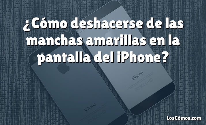 ¿Cómo deshacerse de las manchas amarillas en la pantalla del iPhone?