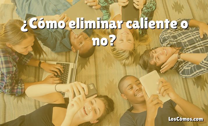 ¿Cómo eliminar caliente o no?