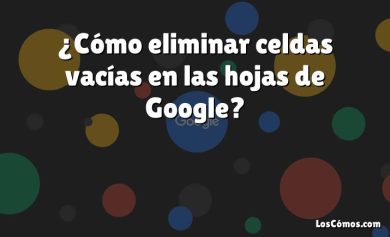 ¿Cómo eliminar celdas vacías en las hojas de Google?