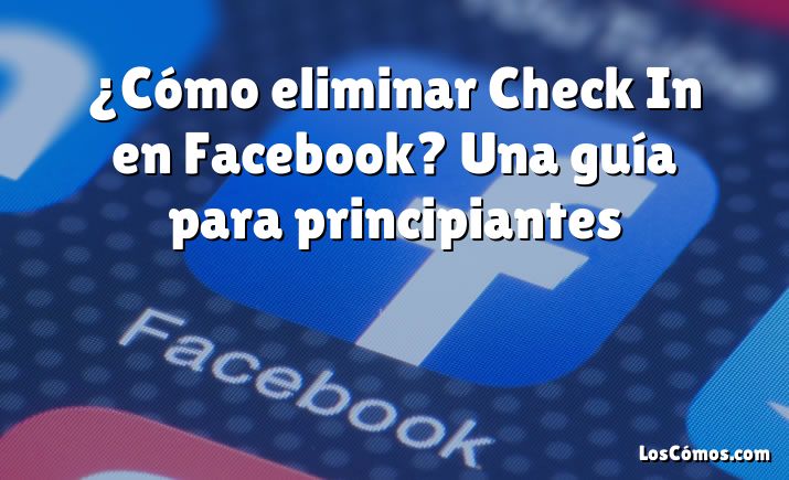 ¿Cómo eliminar Check In en Facebook? Una guía para principiantes