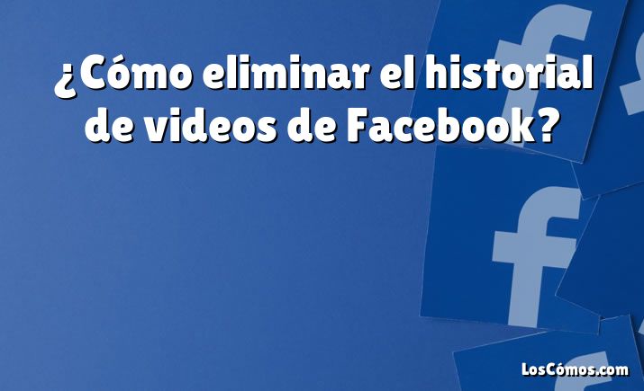 ¿Cómo eliminar el historial de videos de Facebook?