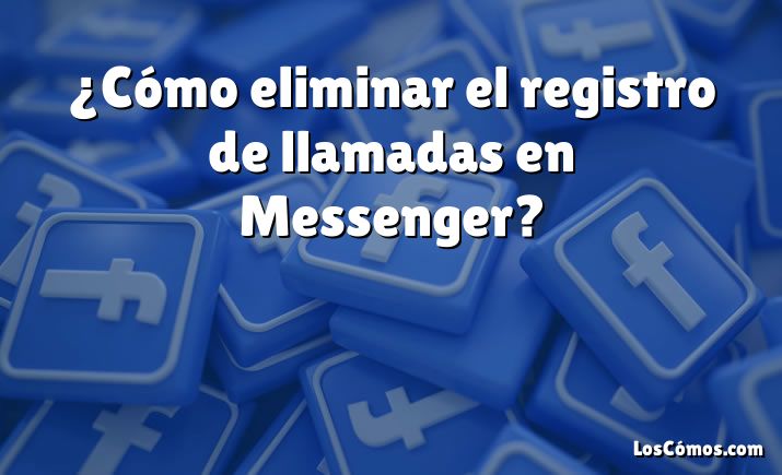 ¿Cómo eliminar el registro de llamadas en Messenger?