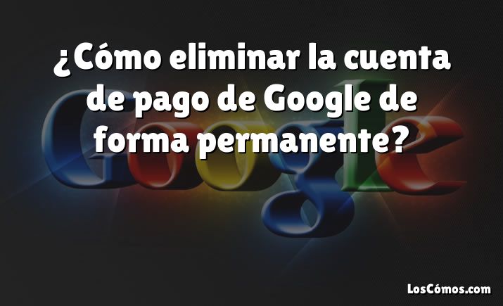 ¿Cómo eliminar la cuenta de pago de Google de forma permanente?