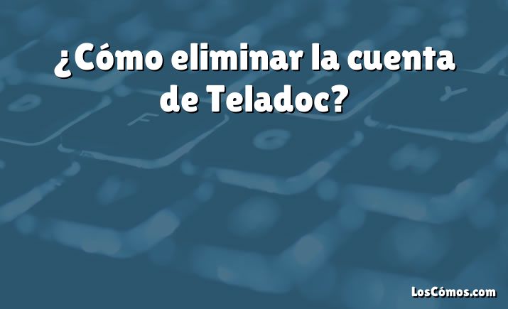 ¿Cómo eliminar la cuenta de Teladoc?