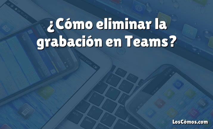 ¿Cómo eliminar la grabación en Teams?