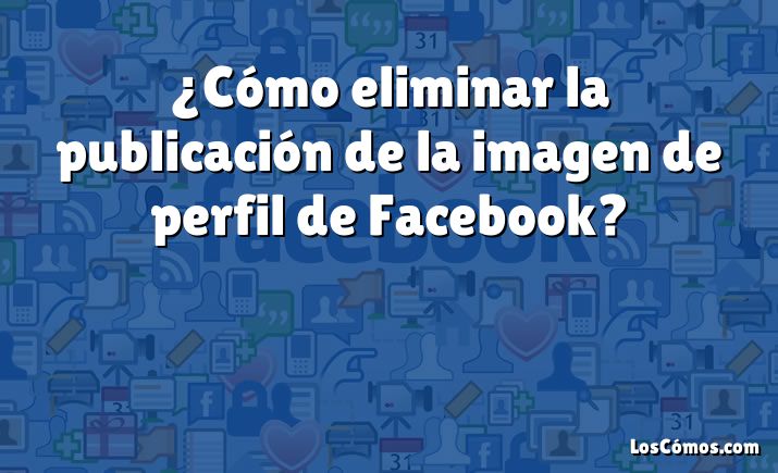 ¿Cómo eliminar la publicación de la imagen de perfil de Facebook?