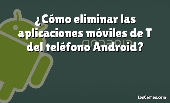 ¿Cómo eliminar las aplicaciones móviles de T del teléfono Android?