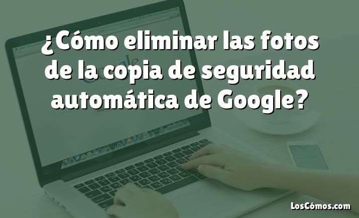 ¿Cómo eliminar las fotos de la copia de seguridad automática de Google?