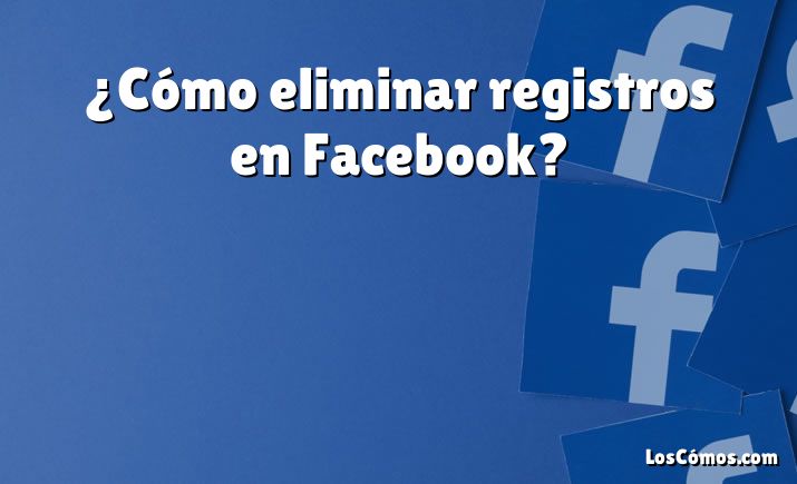 ¿Cómo eliminar registros en Facebook?