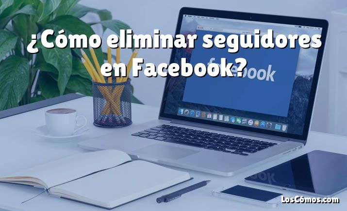 ¿Cómo eliminar seguidores en Facebook?