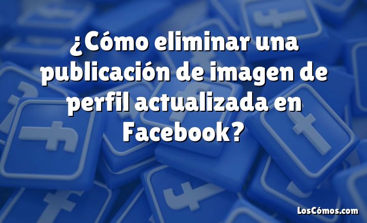 ¿Cómo eliminar una publicación de imagen de perfil actualizada en Facebook?