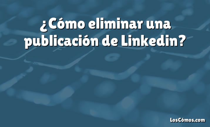 ¿Cómo eliminar una publicación de Linkedin?