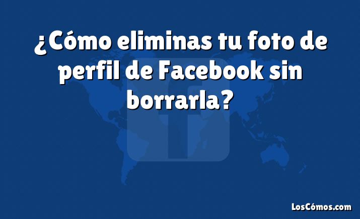 ¿Cómo eliminas tu foto de perfil de Facebook sin borrarla?