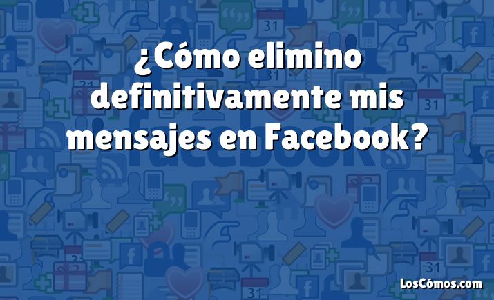 ¿Cómo elimino definitivamente mis mensajes en Facebook?