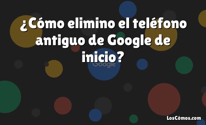 ¿Cómo elimino el teléfono antiguo de Google de inicio?