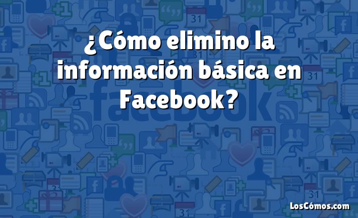 ¿Cómo elimino la información básica en Facebook?