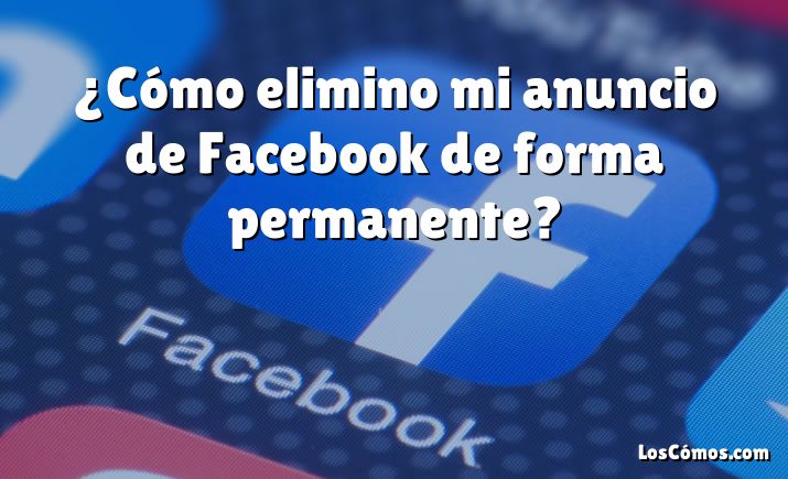 ¿Cómo elimino mi anuncio de Facebook de forma permanente?