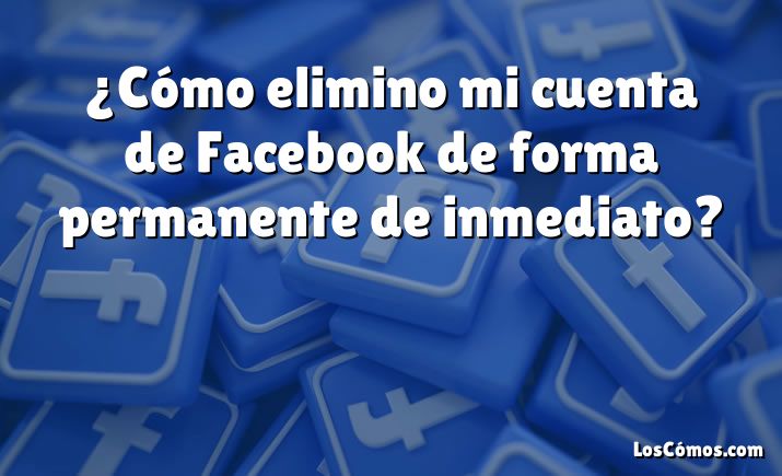 ¿Cómo elimino mi cuenta de Facebook de forma permanente de inmediato?