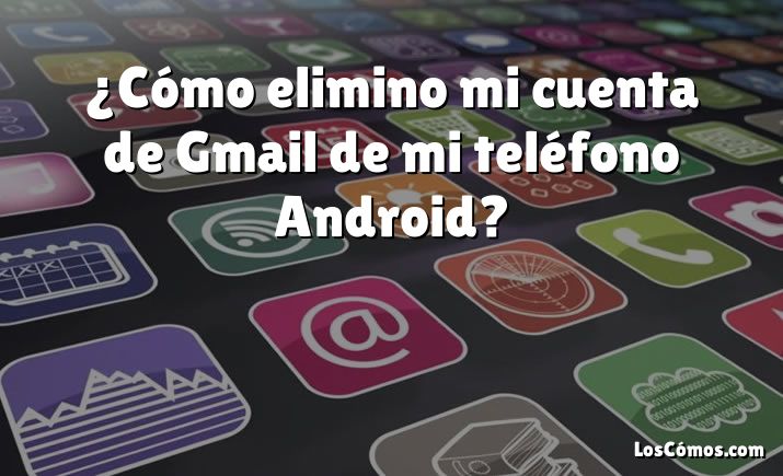 ¿Cómo elimino mi cuenta de Gmail de mi teléfono Android?