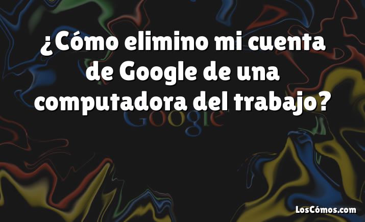 ¿Cómo elimino mi cuenta de Google de una computadora del trabajo?