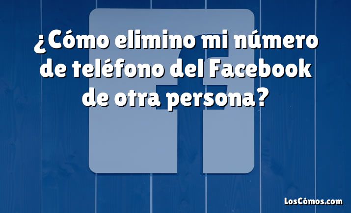 ¿Cómo elimino mi número de teléfono del Facebook de otra persona?