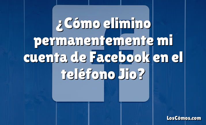 ¿Cómo elimino permanentemente mi cuenta de Facebook en el teléfono Jio?