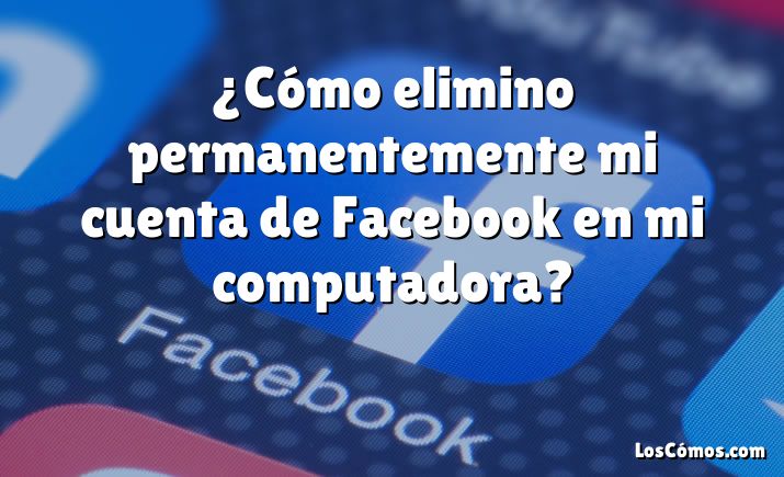 ¿Cómo elimino permanentemente mi cuenta de Facebook en mi computadora?