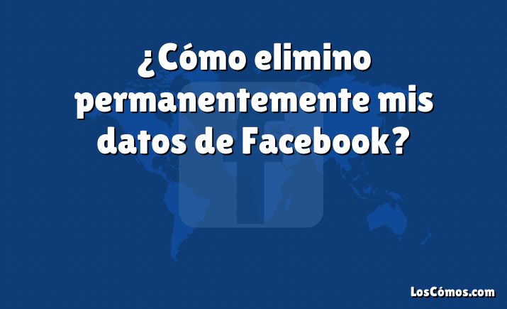 ¿Cómo elimino permanentemente mis datos de Facebook?