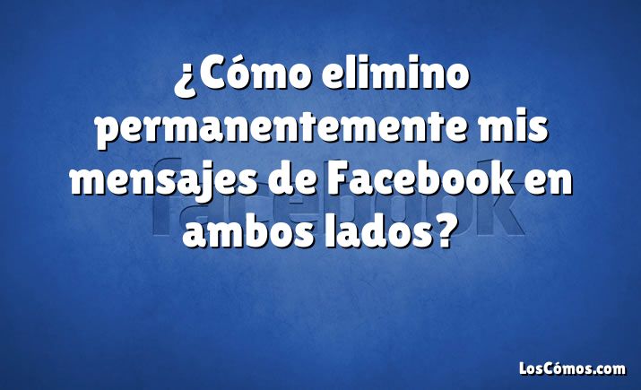 ¿Cómo elimino permanentemente mis mensajes de Facebook en ambos lados?