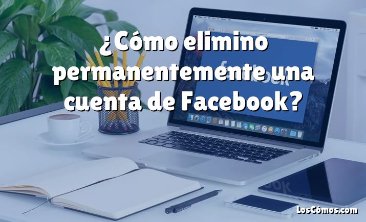 ¿Cómo elimino permanentemente una cuenta de Facebook?