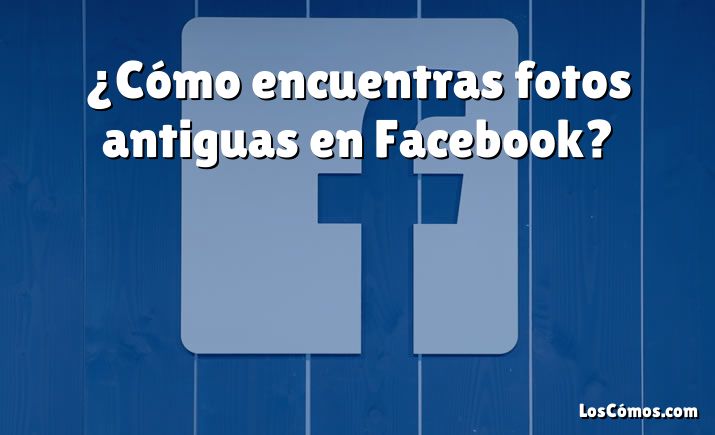 ¿Cómo encuentras fotos antiguas en Facebook?