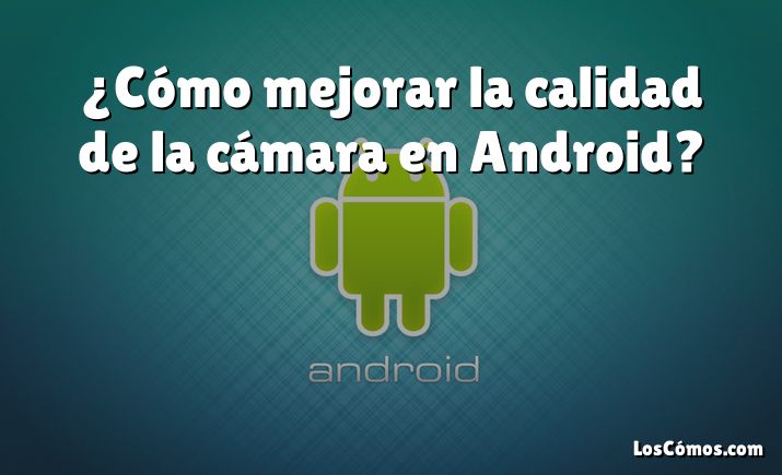 ¿Cómo mejorar la calidad de la cámara en Android?