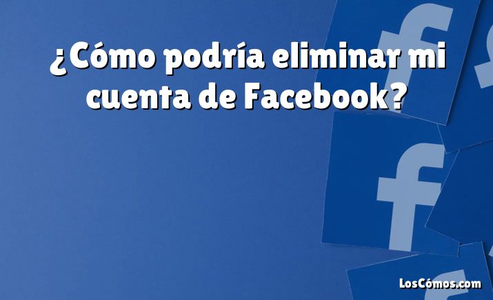 ¿Cómo podría eliminar mi cuenta de Facebook?