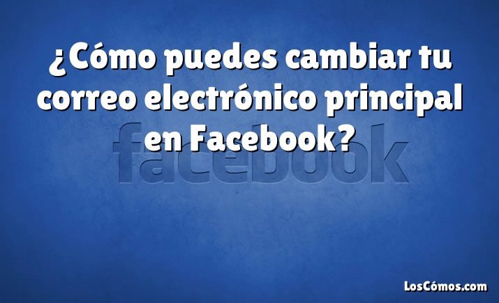 ¿Cómo puedes cambiar tu correo electrónico principal en Facebook?