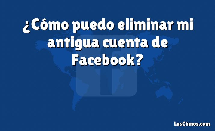 ¿Cómo puedo eliminar mi antigua cuenta de Facebook?