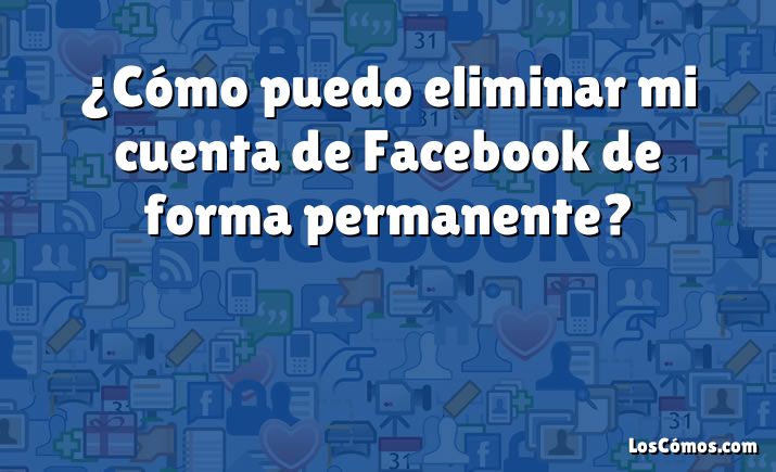 ¿Cómo puedo eliminar mi cuenta de Facebook de forma permanente?