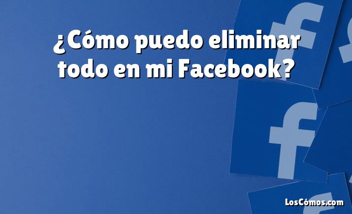 ¿Cómo puedo eliminar todo en mi Facebook?