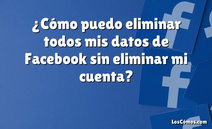 ¿Cómo puedo eliminar todos mis datos de Facebook sin eliminar mi cuenta?