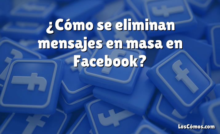 ¿Cómo se eliminan mensajes en masa en Facebook?