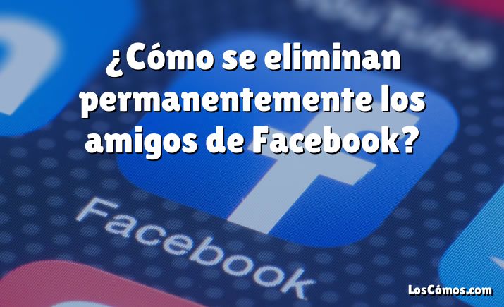 ¿Cómo se eliminan permanentemente los amigos de Facebook?